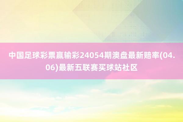 中国足球彩票赢输彩24054期澳盘最新赔率(04.06)最新五联赛买球站社区