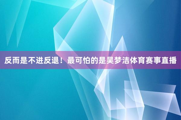 反而是不进反退！最可怕的是吴梦洁体育赛事直播