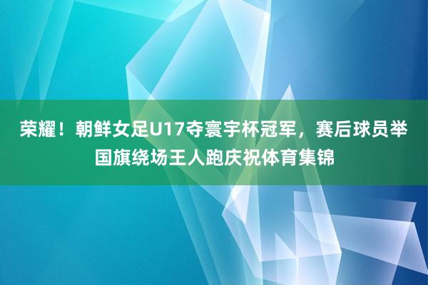 荣耀！朝鲜女足U17夺寰宇杯冠军，赛后球员举国旗绕场王人跑庆祝体育集锦