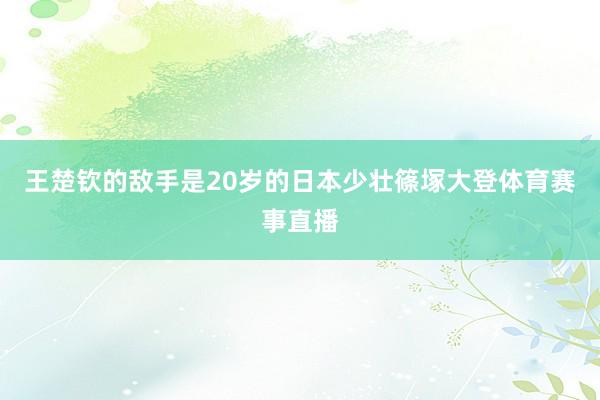 王楚钦的敌手是20岁的日本少壮篠塚大登体育赛事直播