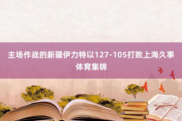 主场作战的新疆伊力特以127-105打败上海久事体育集锦