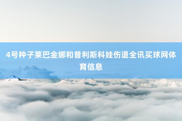 4号种子莱巴金娜和普利斯科娃伤退全讯买球网体育信息