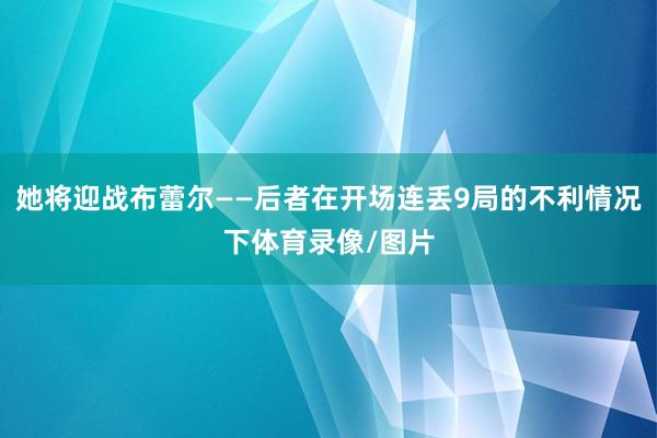 她将迎战布蕾尔——后者在开场连丢9局的不利情况下体育录像/图片