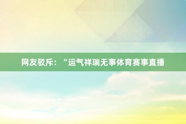 网友驳斥：　　“运气祥瑞无事体育赛事直播