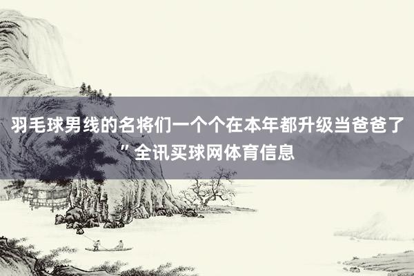 羽毛球男线的名将们一个个在本年都升级当爸爸了”全讯买球网体育信息