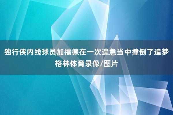 独行侠内线球员加福德在一次遑急当中撞倒了追梦格林体育录像/图片