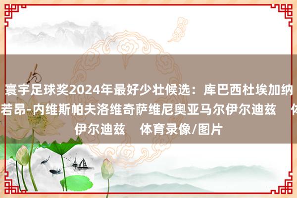 寰宇足球奖2024年最好少壮候选：库巴西杜埃加纳乔居勒尔梅努若昂-内维斯帕夫洛维奇萨维尼奥亚马尔伊尔迪兹    体育录像/图片