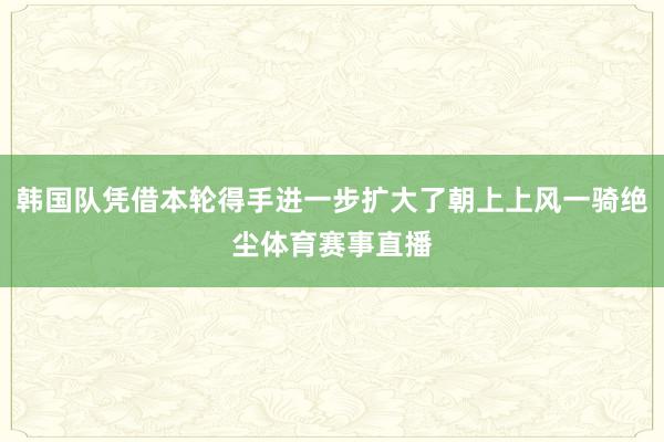 韩国队凭借本轮得手进一步扩大了朝上上风一骑绝尘体育赛事直播