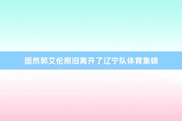 固然郭艾伦照旧离开了辽宁队体育集锦