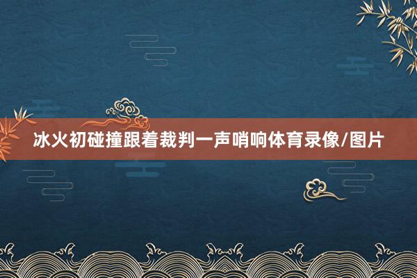 冰火初碰撞跟着裁判一声哨响体育录像/图片