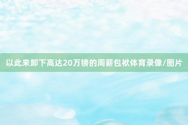 以此来卸下高达20万镑的周薪包袱体育录像/图片