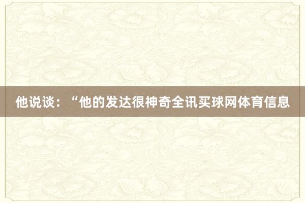 他说谈：“他的发达很神奇全讯买球网体育信息