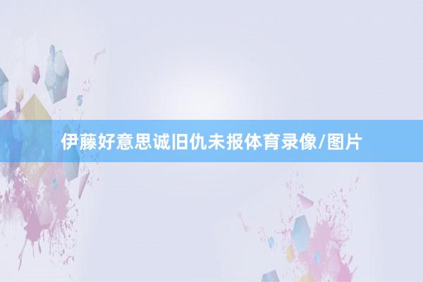 伊藤好意思诚旧仇未报体育录像/图片