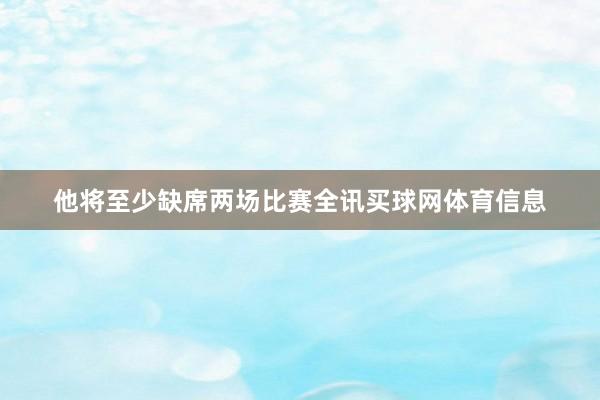 他将至少缺席两场比赛全讯买球网体育信息