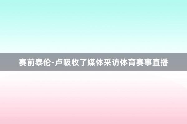 赛前泰伦-卢吸收了媒体采访体育赛事直播