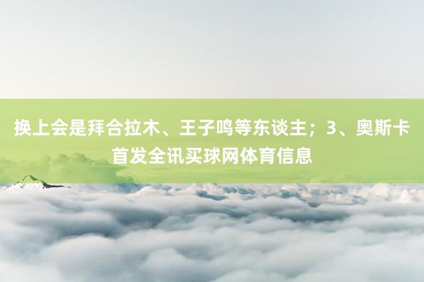 换上会是拜合拉木、王子鸣等东谈主；3、奥斯卡首发全讯买球网体育信息