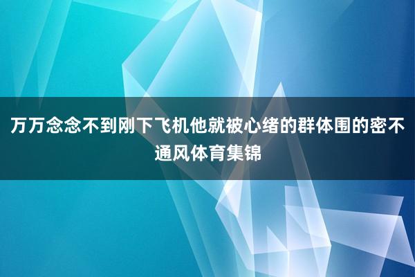 万万念念不到刚下飞机他就被心绪的群体围的密不通风体育集锦