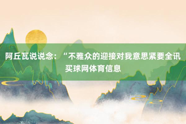 阿丘瓦说说念：“不雅众的迎接对我意思紧要全讯买球网体育信息