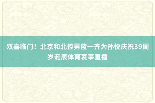 双喜临门！北京和北控男篮一齐为孙悦庆祝39周岁诞辰体育赛事直播