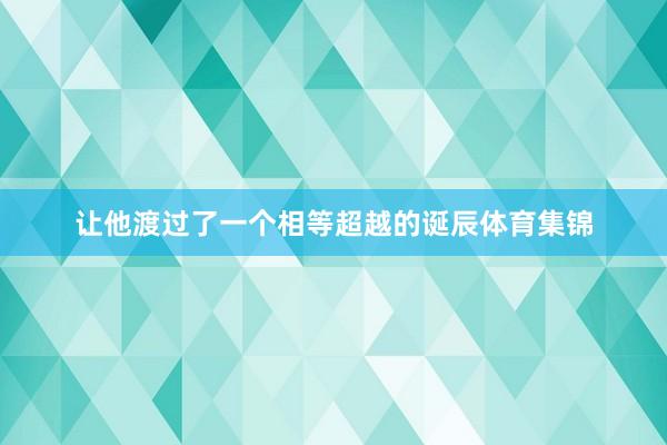 让他渡过了一个相等超越的诞辰体育集锦