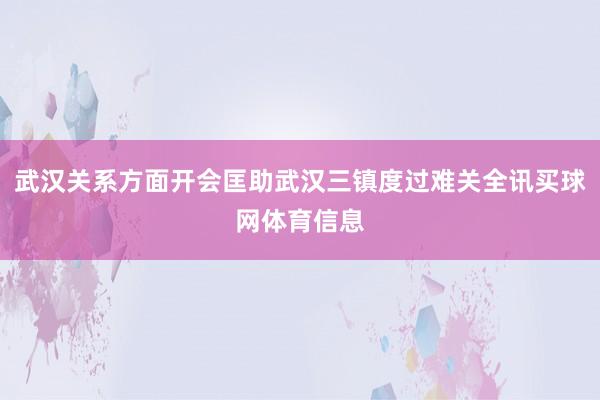 武汉关系方面开会匡助武汉三镇度过难关全讯买球网体育信息