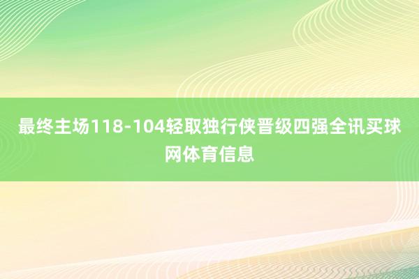 最终主场118-104轻取独行侠晋级四强全讯买球网体育信息