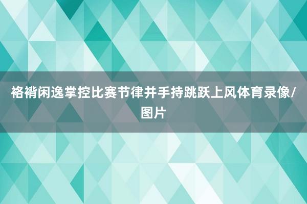 袼褙闲逸掌控比赛节律并手持跳跃上风体育录像/图片