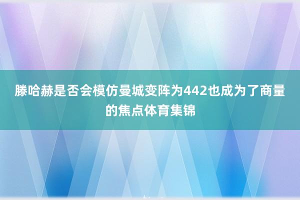 滕哈赫是否会模仿曼城变阵为442也成为了商量的焦点体育集锦