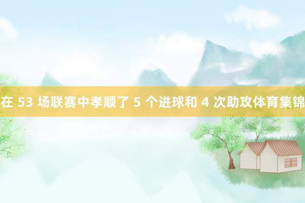 在 53 场联赛中孝顺了 5 个进球和 4 次助攻体育集锦