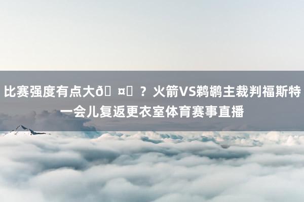 比赛强度有点大🤔？火箭VS鹈鹕主裁判福斯特一会儿复返更衣室体育赛事直播