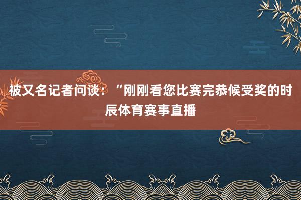 被又名记者问谈：“刚刚看您比赛完恭候受奖的时辰体育赛事直播