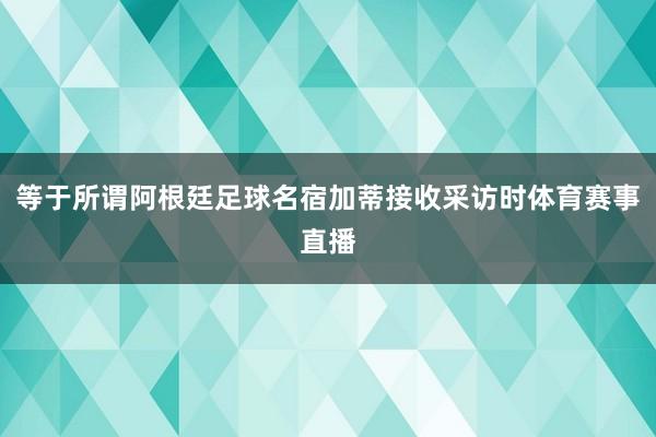 等于所谓阿根廷足球名宿加蒂接收采访时体育赛事直播