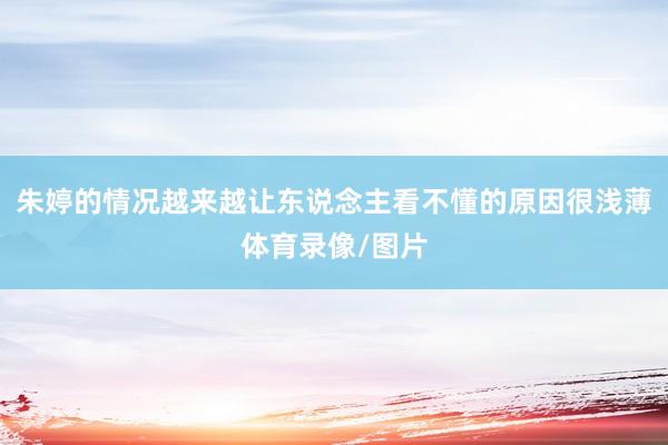 朱婷的情况越来越让东说念主看不懂的原因很浅薄体育录像/图片