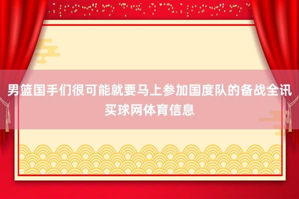 男篮国手们很可能就要马上参加国度队的备战全讯买球网体育信息