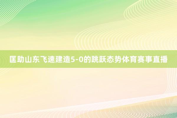 匡助山东飞速建造5-0的跳跃态势体育赛事直播