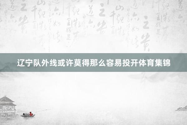 辽宁队外线或许莫得那么容易投开体育集锦