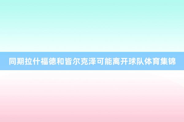 同期拉什福德和皆尔克泽可能离开球队体育集锦