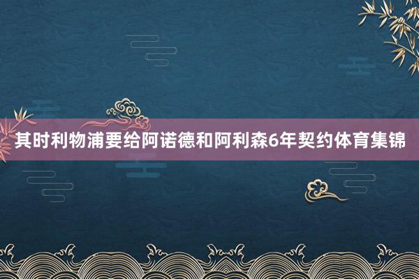 其时利物浦要给阿诺德和阿利森6年契约体育集锦