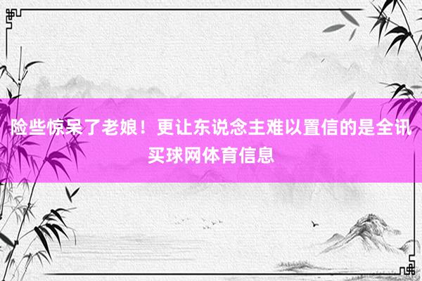 险些惊呆了老娘！更让东说念主难以置信的是全讯买球网体育信息