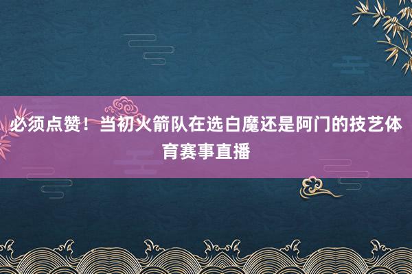 必须点赞！当初火箭队在选白魔还是阿门的技艺体育赛事直播