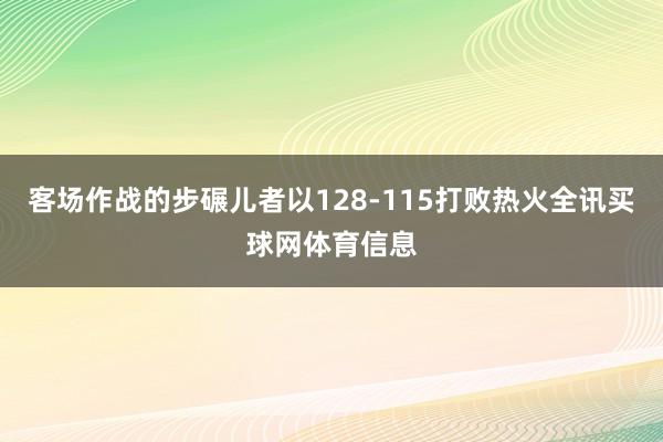 客场作战的步碾儿者以128-115打败热火全讯买球网体育信息