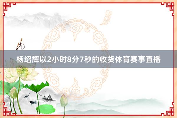 杨绍辉以2小时8分7秒的收货体育赛事直播