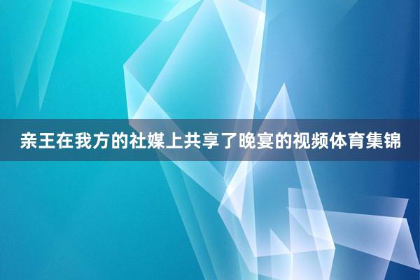 亲王在我方的社媒上共享了晚宴的视频体育集锦