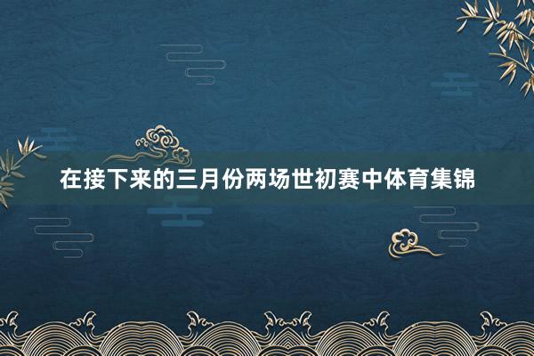 在接下来的三月份两场世初赛中体育集锦