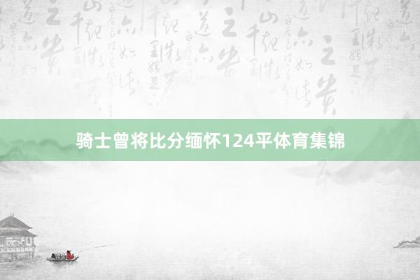 骑士曾将比分缅怀124平体育集锦