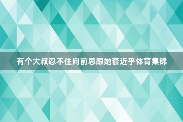 有个大叔忍不住向前思跟她套近乎体育集锦