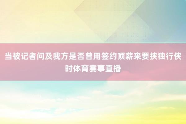 当被记者问及我方是否曾用签约顶薪来要挟独行侠时体育赛事直播