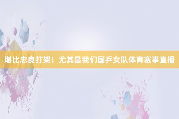 堪比忠良打架！尤其是我们国乒女队体育赛事直播